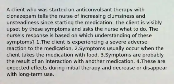 A client who was started on anticonvulsant therapy with clonazepam tells the nurse of increasing clumsiness and unsteadiness since starting the medication. The client is visibly upset by these symptoms and asks the nurse what to do. The nurse's response is based on which understanding of these symptoms? 1.The client is experiencing a severe adverse reaction to the medication. 2.Symptoms usually occur when the client takes the medication with food. 3.Symptoms are probably the result of an interaction with another medication. 4.These are expected effects during initial therapy and decrease or disappear with long-term use.