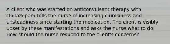 A client who was started on anticonvulsant therapy with clonazepam tells the nurse of increasing clumsiness and unsteadiness since starting the medication. The client is visibly upset by these manifestations and asks the nurse what to do. How should the nurse respond to the client's concerns?