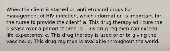 When the client is started on antiretroviral drugs for management of HIV infection, which information is important for the nurse to provide the client? a. This drug therapy will cure the disease over a period of time. b. This drug regimen can extend life expectancy. c. This drug therapy is used prior to giving the vaccine. d. This drug regimen is available throughout the world.