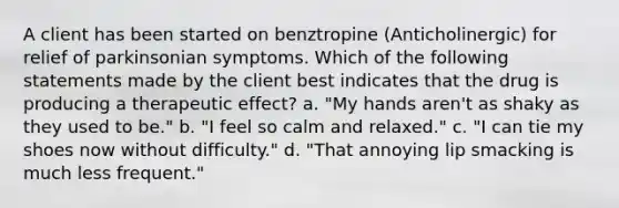 A client has been started on benztropine (Anticholinergic) for relief of parkinsonian symptoms. Which of the following statements made by the client best indicates that the drug is producing a therapeutic effect? a. "My hands aren't as shaky as they used to be." b. "I feel so calm and relaxed." c. "I can tie my shoes now without difficulty." d. "That annoying lip smacking is much less frequent."