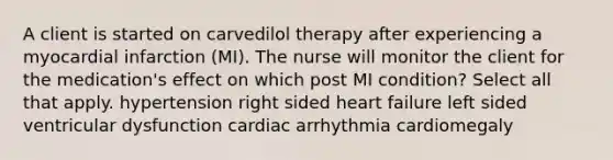 A client is started on carvedilol therapy after experiencing a myocardial infarction (MI). The nurse will monitor the client for the medication's effect on which post MI condition? Select all that apply. hypertension right sided heart failure left sided ventricular dysfunction cardiac arrhythmia cardiomegaly