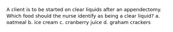 A client is to be started on clear liquids after an appendectomy. Which food should the nurse identify as being a clear liquid? a. oatmeal b. ice cream c. cranberry juice d. graham crackers