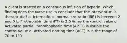 A client is started on a continuous infusion of heparin. Which finding does the nurse use to conclude that the intervention is therapeutic? a. International normalized ratio (INR) is between 2 and 3 b. Prothrombin time (PT) is 2.5 times the control value c. Activated partial thromboplastin time (APTT) is double the control value d. Activated clotting time (ACT) is in the range of 70 to 120