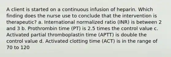 A client is started on a continuous infusion of heparin. Which finding does the nurse use to conclude that the intervention is therapeutic? a. International normalized ratio (INR) is between 2 and 3 b. Prothrombin time (PT) is 2.5 times the control value c. Activated partial thromboplastin time (APTT) is double the control value d. Activated clotting time (ACT) is in the range of 70 to 120