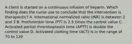 A client is started on a continuous infusion of heparin. Which finding does the nurse use to conclude that the intervention is therapeutic? A. International normalized ratio (INR) is between 2 and 3 B. Prothrombin time (PT) is 2.5 times the control value C. Activated partial thromboplastin time (APTT) is double the control value D. Activated clotting time (ACT) is in the range of 70 to 120