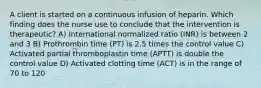 A client is started on a continuous infusion of heparin. Which finding does the nurse use to conclude that the intervention is therapeutic? A) International normalized ratio (INR) is between 2 and 3 B) Prothrombin time (PT) is 2.5 times the control value C) Activated partial thromboplastin time (APTT) is double the control value D) Activated clotting time (ACT) is in the range of 70 to 120