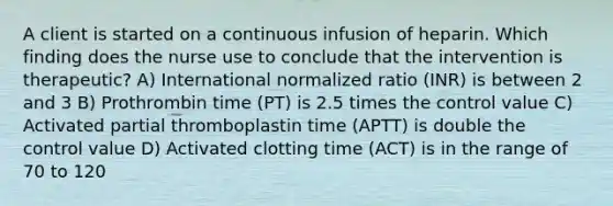 A client is started on a continuous infusion of heparin. Which finding does the nurse use to conclude that the intervention is therapeutic? A) International normalized ratio (INR) is between 2 and 3 B) Prothrombin time (PT) is 2.5 times the control value C) Activated partial thromboplastin time (APTT) is double the control value D) Activated clotting time (ACT) is in the range of 70 to 120