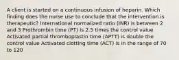 A client is started on a continuous infusion of heparin. Which finding does the nurse use to conclude that the intervention is therapeutic? International normalized ratio (INR) is between 2 and 3 Prothrombin time (PT) is 2.5 times the control value Activated partial thromboplastin time (APTT) is double the control value Activated clotting time (ACT) is in the range of 70 to 120