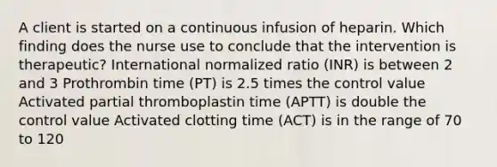 A client is started on a continuous infusion of heparin. Which finding does the nurse use to conclude that the intervention is therapeutic? International normalized ratio (INR) is between 2 and 3 Prothrombin time (PT) is 2.5 times the control value Activated partial thromboplastin time (APTT) is double the control value Activated clotting time (ACT) is in the range of 70 to 120