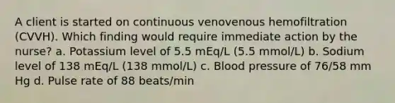 A client is started on continuous venovenous hemofiltration (CVVH). Which finding would require immediate action by the nurse? a. Potassium level of 5.5 mEq/L (5.5 mmol/L) b. Sodium level of 138 mEq/L (138 mmol/L) c. Blood pressure of 76/58 mm Hg d. Pulse rate of 88 beats/min