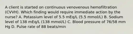 A client is started on continuous venovenous hemofiltration (CVVH). Which finding would require immediate action by the nurse? A. Potassium level of 5.5 mEq/L (5.5 mmol/L) B. Sodium level of 138 mEq/L (138 mmol/L) C. Blood pressure of 76/58 mm Hg D. Pulse rate of 88 beats/min