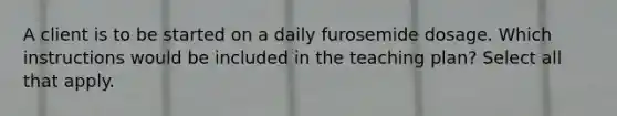 A client is to be started on a daily furosemide dosage. Which instructions would be included in the teaching plan? Select all that apply.