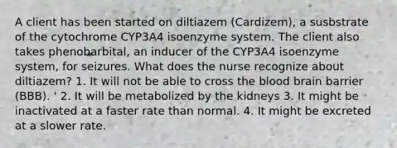 A client has been started on diltiazem (Cardizem), a susbstrate of the cytochrome CYP3A4 isoenzyme system. The client also takes phenobarbital, an inducer of the CYP3A4 isoenzyme system, for seizures. What does the nurse recognize about diltiazem? 1. It will not be able to cross the blood brain barrier (BBB). ' 2. It will be metabolized by the kidneys 3. It might be inactivated at a faster rate than normal. 4. It might be excreted at a slower rate.