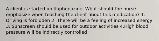 A client is started on fluphenazine. What should the nurse emphasize when teaching the client about this medication? 1. Driving is forbidden 2. There will be a feeling of increased energy 3. Sunscreen should be used for outdoor activities 4.High blood pressure will be indirectly controlled