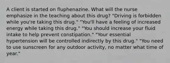 A client is started on fluphenazine. What will the nurse emphasize in the teaching about this drug? "Driving is forbidden while you're taking this drug." "You'll have a feeling of increased energy while taking this drug." "You should increase your fluid intake to help prevent constipation." "Your essential hypertension will be controlled indirectly by this drug." "You need to use sunscreen for any outdoor activity, no matter what time of year."