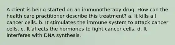 A client is being started on an immunotherapy drug. How can the health care practitioner describe this treatment? a. It kills all cancer cells. b. It stimulates the immune system to attack cancer cells. c. It affects the hormones to fight cancer cells. d. It interferes with DNA synthesis.