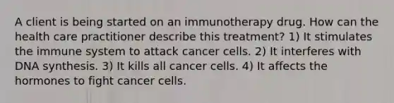 A client is being started on an immunotherapy drug. How can the health care practitioner describe this treatment? 1) It stimulates the immune system to attack cancer cells. 2) It interferes with DNA synthesis. 3) It kills all cancer cells. 4) It affects the hormones to fight cancer cells.