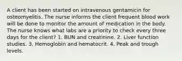 A client has been started on intravenous gentamicin for osteomyelitis. The nurse informs the client frequent blood work will be done to monitor the amount of medication in the body. The nurse knows what labs are a priority to check every three days for the client? 1. BUN and creatinine. 2. Liver function studies. 3. Hemoglobin and hematocrit. 4. Peak and trough levels.