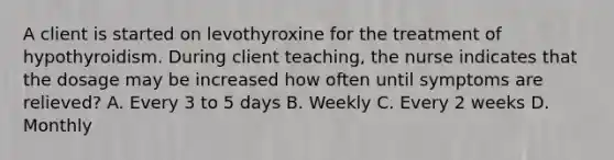 A client is started on levothyroxine for the treatment of hypothyroidism. During client teaching, the nurse indicates that the dosage may be increased how often until symptoms are relieved? A. Every 3 to 5 days B. Weekly C. Every 2 weeks D. Monthly