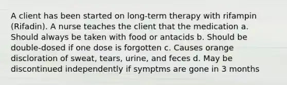 A client has been started on long-term therapy with rifampin (Rifadin). A nurse teaches the client that the medication a. Should always be taken with food or antacids b. Should be double-dosed if one dose is forgotten c. Causes orange discloration of sweat, tears, urine, and feces d. May be discontinued independently if symptms are gone in 3 months