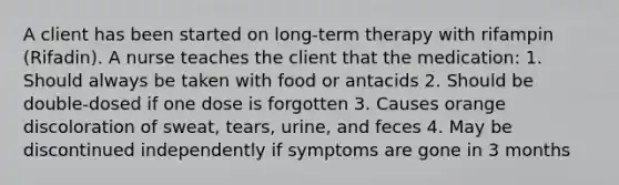 A client has been started on long-term therapy with rifampin (Rifadin). A nurse teaches the client that the medication: 1. Should always be taken with food or antacids 2. Should be double-dosed if one dose is forgotten 3. Causes orange discoloration of sweat, tears, urine, and feces 4. May be discontinued independently if symptoms are gone in 3 months