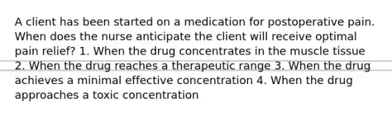 A client has been started on a medication for postoperative pain. When does the nurse anticipate the client will receive optimal pain relief? 1. When the drug concentrates in the muscle tissue 2. When the drug reaches a therapeutic range 3. When the drug achieves a minimal effective concentration 4. When the drug approaches a toxic concentration