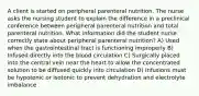 A client is started on peripheral parenteral nutrition. The nurse asks the nursing student to explain the difference in a preclinical conference between peripheral parenteral nutrition and total parenteral nutrition. What information did the student nurse correctly state about peripheral parenteral nutrition? A) Used when the gastrointestinal tract is functioning improperly B) Infused directly into the blood circulation C) Surgically placed into the central vein near the heart to allow the concentrated solution to be diffused quickly into circulation D) Infusions must be hypotonic or isotonic to prevent dehydration and electrolyte imbalance