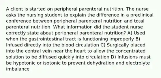 A client is started on peripheral parenteral nutrition. The nurse asks the nursing student to explain the difference in a preclinical conference between peripheral parenteral nutrition and total parenteral nutrition. What information did the student nurse correctly state about peripheral parenteral nutrition? A) Used when the gastrointestinal tract is functioning improperly B) Infused directly into the blood circulation C) Surgically placed into the central vein near the heart to allow the concentrated solution to be diffused quickly into circulation D) Infusions must be hypotonic or isotonic to prevent dehydration and electrolyte imbalance