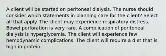 A client will be started on peritoneal dialysis. The nurse should consider which statements in planning care for the client? Select all that apply. The client may experience respiratory distress. Bowel perforation is very rare. A complication of peritoneal dialysis is hyperglycemia. The client will experience few hemodynamic complications. The client will require a diet that is high in protein.