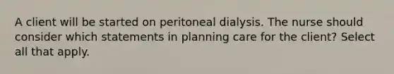 A client will be started on peritoneal dialysis. The nurse should consider which statements in planning care for the client? Select all that apply.