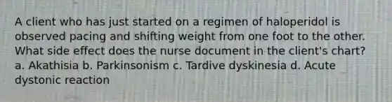 A client who has just started on a regimen of haloperidol is observed pacing and shifting weight from one foot to the other. What side effect does the nurse document in the client's chart? a. Akathisia b. Parkinsonism c. Tardive dyskinesia d. Acute dystonic reaction