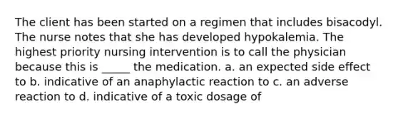 The client has been started on a regimen that includes bisacodyl. The nurse notes that she has developed hypokalemia. The highest priority nursing intervention is to call the physician because this is _____ the medication. a. an expected side effect to b. indicative of an anaphylactic reaction to c. an adverse reaction to d. indicative of a toxic dosage of