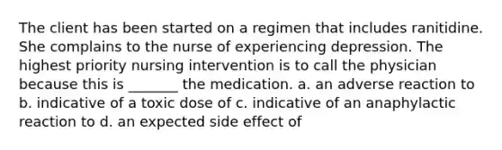 The client has been started on a regimen that includes ranitidine. She complains to the nurse of experiencing depression. The highest priority nursing intervention is to call the physician because this is _______ the medication. a. an adverse reaction to b. indicative of a toxic dose of c. indicative of an anaphylactic reaction to d. an expected side effect of