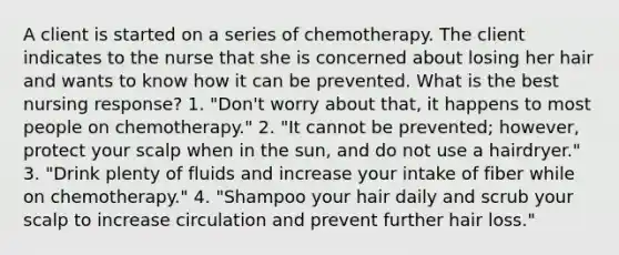 A client is started on a series of chemotherapy. The client indicates to the nurse that she is concerned about losing her hair and wants to know how it can be prevented. What is the best nursing response? 1. "Don't worry about that, it happens to most people on chemotherapy." 2. "It cannot be prevented; however, protect your scalp when in the sun, and do not use a hairdryer." 3. "Drink plenty of fluids and increase your intake of fiber while on chemotherapy." 4. "Shampoo your hair daily and scrub your scalp to increase circulation and prevent further hair loss."