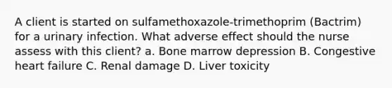 A client is started on sulfamethoxazole-trimethoprim (Bactrim) for a urinary infection. What adverse effect should the nurse assess with this client? a. Bone marrow depression B. Congestive heart failure C. Renal damage D. Liver toxicity