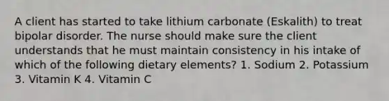 A client has started to take lithium carbonate (Eskalith) to treat bipolar disorder. The nurse should make sure the client understands that he must maintain consistency in his intake of which of the following dietary elements? 1. Sodium 2. Potassium 3. Vitamin K 4. Vitamin C