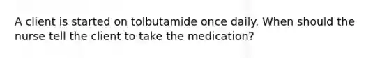 A client is started on tolbutamide once daily. When should the nurse tell the client to take the medication?