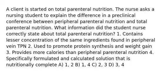 A client is started on total parenteral nutrition. The nurse asks a nursing student to explain the difference in a preclinical conference between peripheral parenteral nutrition and total parenteral nutrition. What information did the student nurse correctly state about total parenteral nutrition? 1. Contains lesser concentration of the same ingredients found in peripheral vein TPN 2. Used to promote protein synthesis and weight gain 3. Provides more calories than peripheral parenteral nutrition 4. Specifically formulated and calculated solution that is nutritionally complete A) 1, 2 B) 1, 4 C) 2, 3 D) 3, 4