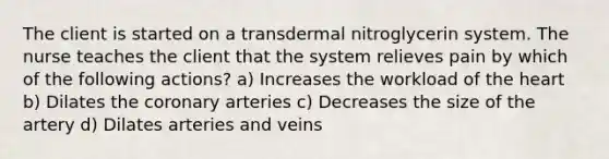 The client is started on a transdermal nitroglycerin system. The nurse teaches the client that the system relieves pain by which of the following actions? a) Increases the workload of the heart b) Dilates the coronary arteries c) Decreases the size of the artery d) Dilates arteries and veins