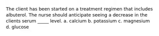 The client has been started on a treatment regimen that includes albuterol. The nurse should anticipate seeing a decrease in the clients serum _____ level. a. calcium b. potassium c. magnesium d. glucose