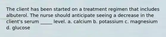 The client has been started on a treatment regimen that includes albuterol. The nurse should anticipate seeing a decrease in the client's serum _____ level. a. calcium b. potassium c. magnesium d. glucose