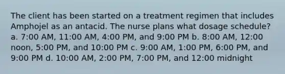 The client has been started on a treatment regimen that includes Amphojel as an antacid. The nurse plans what dosage schedule? a. 7:00 AM, 11:00 AM, 4:00 PM, and 9:00 PM b. 8:00 AM, 12:00 noon, 5:00 PM, and 10:00 PM c. 9:00 AM, 1:00 PM, 6:00 PM, and 9:00 PM d. 10:00 AM, 2:00 PM, 7:00 PM, and 12:00 midnight