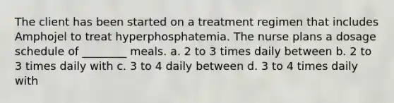 The client has been started on a treatment regimen that includes Amphojel to treat hyperphosphatemia. The nurse plans a dosage schedule of ________ meals. a. 2 to 3 times daily between b. 2 to 3 times daily with c. 3 to 4 daily between d. 3 to 4 times daily with