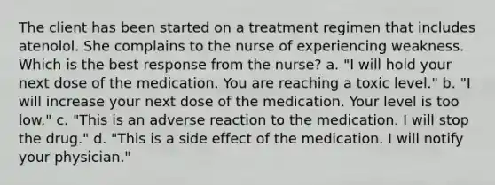 The client has been started on a treatment regimen that includes atenolol. She complains to the nurse of experiencing weakness. Which is the best response from the nurse? a. "I will hold your next dose of the medication. You are reaching a toxic level." b. "I will increase your next dose of the medication. Your level is too low." c. "This is an adverse reaction to the medication. I will stop the drug." d. "This is a side effect of the medication. I will notify your physician."