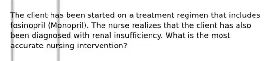 The client has been started on a treatment regimen that includes fosinopril (Monopril). The nurse realizes that the client has also been diagnosed with renal insufficiency. What is the most accurate nursing intervention?