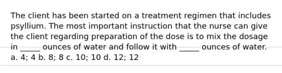 The client has been started on a treatment regimen that includes psyllium. The most important instruction that the nurse can give the client regarding preparation of the dose is to mix the dosage in _____ ounces of water and follow it with _____ ounces of water. a. 4; 4 b. 8; 8 c. 10; 10 d. 12; 12