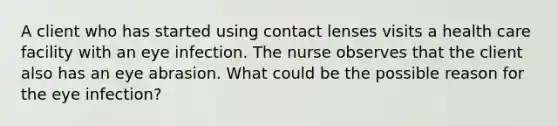 A client who has started using contact lenses visits a health care facility with an eye infection. The nurse observes that the client also has an eye abrasion. What could be the possible reason for the eye infection?