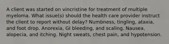 A client was started on vincristine for treatment of multiple myeloma. What issue(s) should the health care provider instruct the client to report without delay? Numbness, tingling, ataxia, and foot drop. Anorexia, GI bleeding, and scaling. Nausea, alopecia, and itching. Night sweats, chest pain, and hypotension.