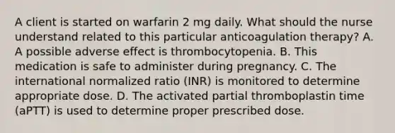 A client is started on warfarin 2 mg daily. What should the nurse understand related to this particular anticoagulation therapy? A. A possible adverse effect is thrombocytopenia. B. This medication is safe to administer during pregnancy. C. The international normalized ratio (INR) is monitored to determine appropriate dose. D. The activated partial thromboplastin time (aPTT) is used to determine proper prescribed dose.