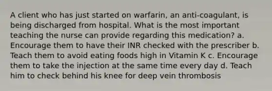 A client who has just started on warfarin, an anti-coagulant, is being discharged from hospital. What is the most important teaching the nurse can provide regarding this medication? a. Encourage them to have their INR checked with the prescriber b. Teach them to avoid eating foods high in Vitamin K c. Encourage them to take the injection at the same time every day d. Teach him to check behind his knee for deep vein thrombosis